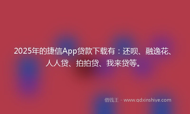 2025年的捷信App贷款下载有：还呗、融逸花、人人贷、拍拍贷、我来贷等。