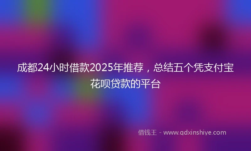 成都24小时借款2025年推荐，总结五个凭支付宝花呗贷款的平台