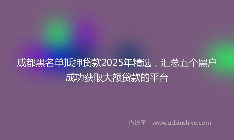 成都黑名单抵押贷款2025年精选，汇总五个黑户成功获取大额贷款的平台