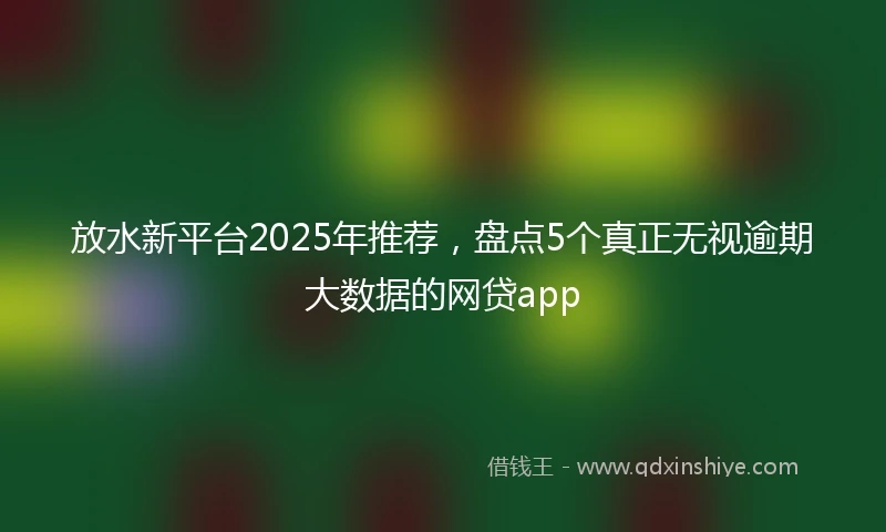 放水新平台2025年推荐，盘点5个真正无视逾期大数据的网贷app