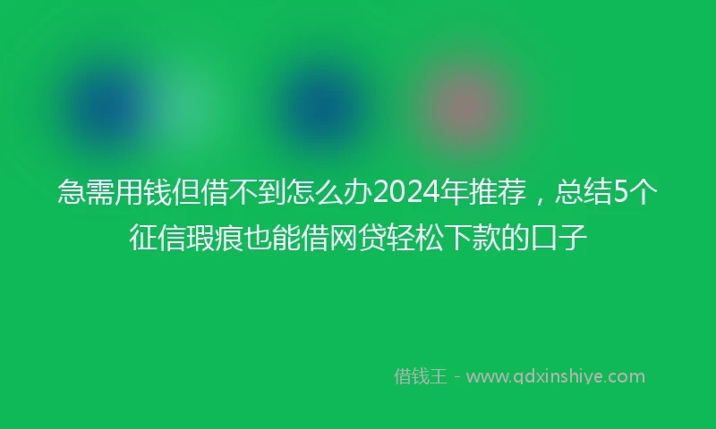 急需用钱但借不到怎么办2024年推荐，总结5个征信瑕疵也能借网贷轻松下款的口子
