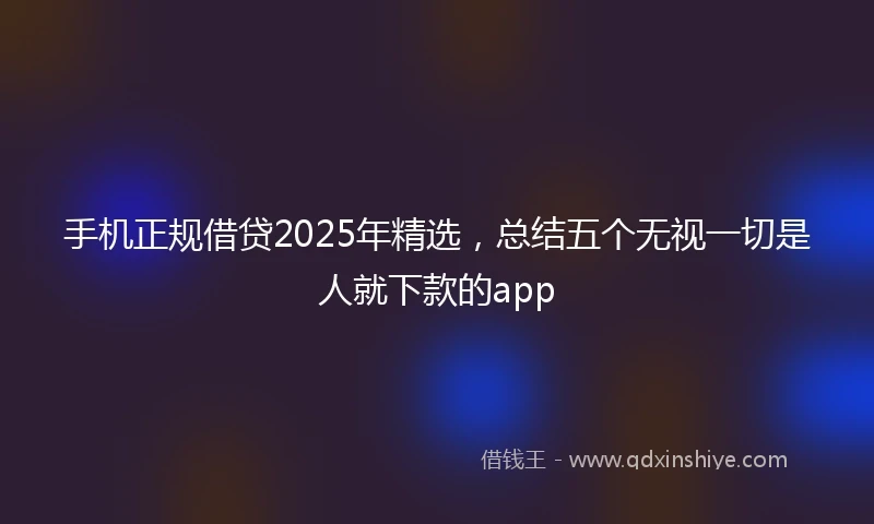 手机正规借贷2025年精选，总结五个无视一切是人就下款的app
