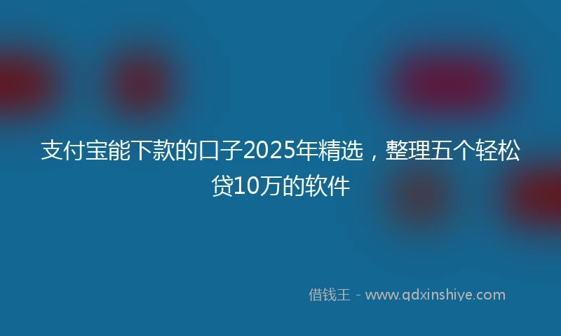 支付宝能下款的口子2025年精选，整理五个轻松贷10万的软件