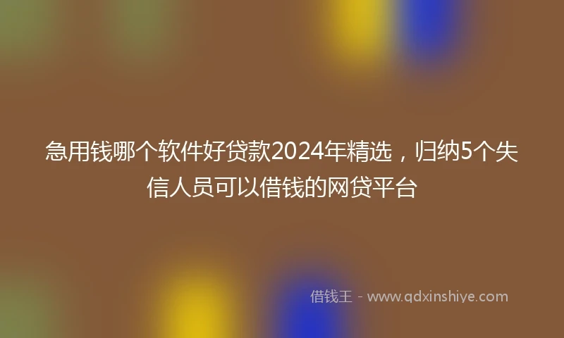 急用钱哪个软件好贷款2024年精选，归纳5个失信人员可以借钱的网贷平台