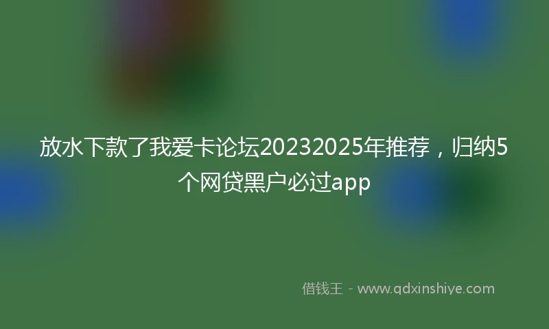 放水下款了我爱卡论坛20232025年推荐，归纳5个网贷黑户必过app
