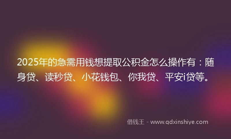 2025年的急需用钱想提取公积金怎么操作有：随身贷、读秒贷、小花钱包、你我贷、平安i贷等。