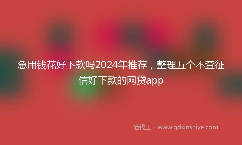 急用钱花好下款吗2024年推荐，整理五个不查征信好下款的网贷app