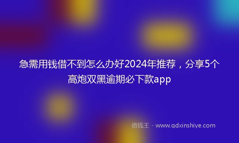 急需用钱借不到怎么办好2024年推荐，分享5个高炮双黑逾期必下款app