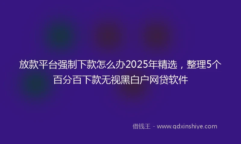 放款平台强制下款怎么办2025年精选，整理5个百分百下款无视黑白户网贷软件