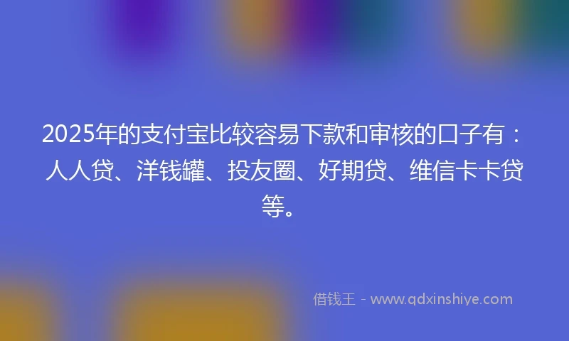2025年的支付宝比较容易下款和审核的口子有：人人贷、洋钱罐、投友圈、好期贷、维信卡卡贷等。