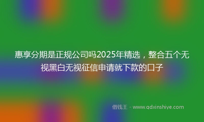 惠享分期是正规公司吗2025年精选，整合五个无视黑白无视征信申请就下款的口子