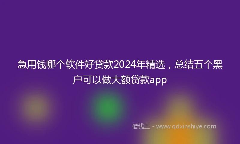 急用钱哪个软件好贷款2024年精选，总结五个黑户可以做大额贷款app
