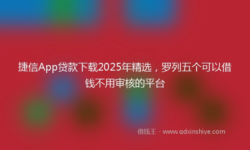 捷信App贷款下载2025年精选，罗列五个可以借钱不用审核的平台