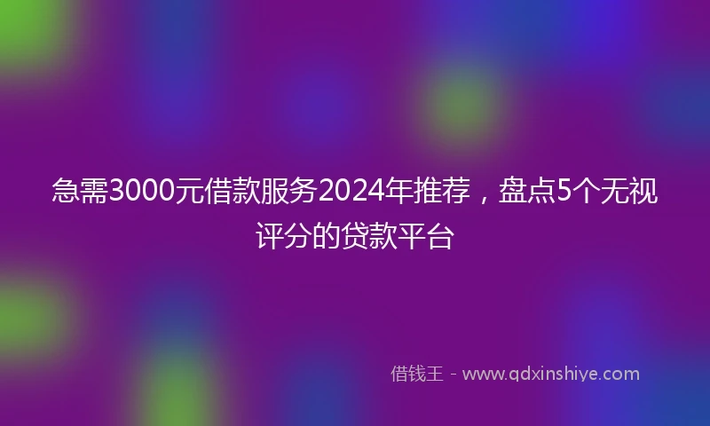 急需3000元借款服务2024年推荐，盘点5个无视评分的贷款平台