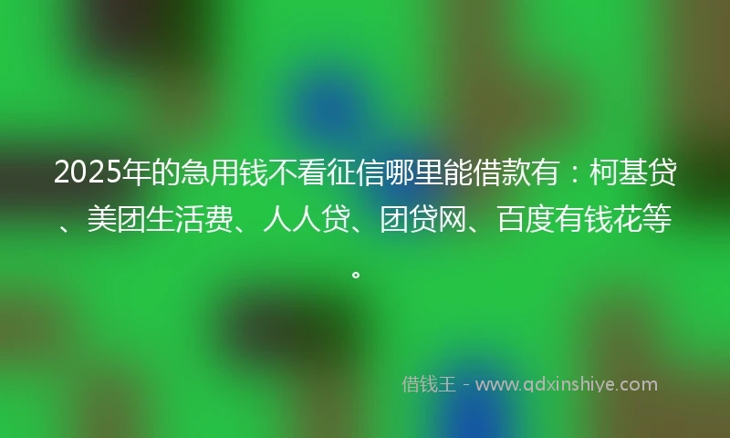 2025年的急用钱不看征信哪里能借款有：柯基贷、美团生活费、人人贷、团贷网、百度有钱花等。