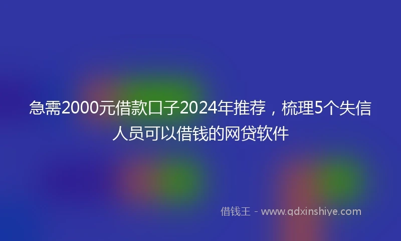 急需2000元借款口子2024年推荐，梳理5个失信人员可以借钱的网贷软件