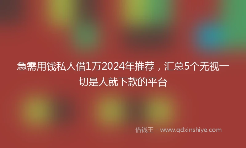 急需用钱私人借1万2024年推荐，汇总5个无视一切是人就下款的平台