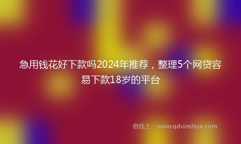 急用钱花好下款吗2024年推荐，整理5个网贷容易下款18岁的平台