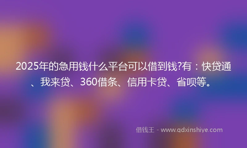 2025年的急用钱什么平台可以借到钱?有：快贷通、我来贷、360借条、信用卡贷、省呗等。