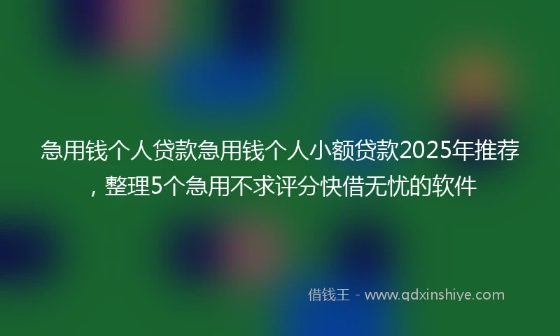 急用钱个人贷款急用钱个人小额贷款2025年推荐，整理5个急用不求评分快借无忧的软件