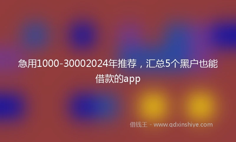 急用1000-30002024年推荐，汇总5个黑户也能借款的app