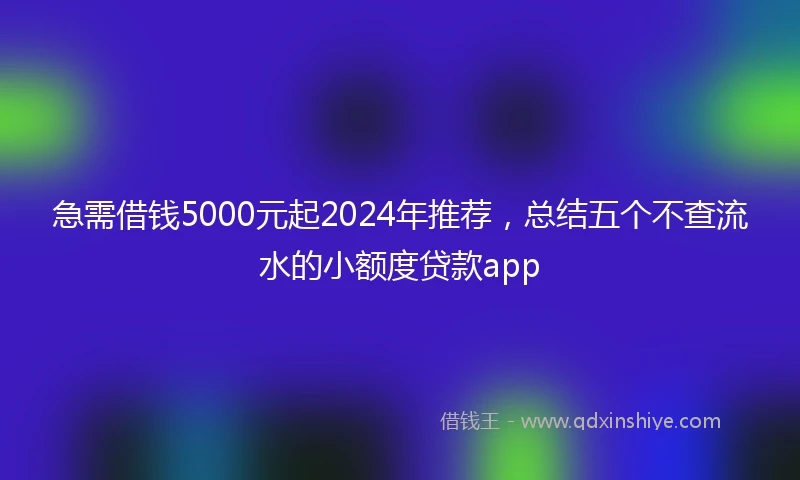 急需借钱5000元起2024年推荐，总结五个不查流水的小额度贷款app