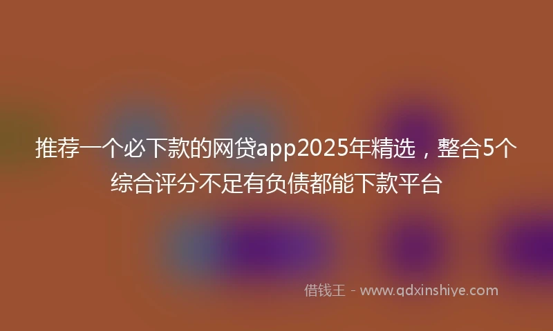 推荐一个必下款的网贷app2025年精选，整合5个综合评分不足有负债都能下款平台