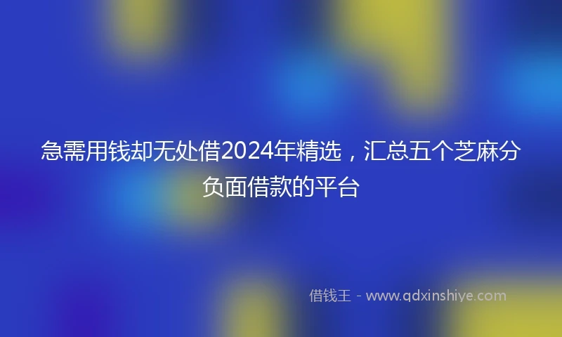 急需用钱却无处借2024年精选，汇总五个芝麻分负面借款的平台