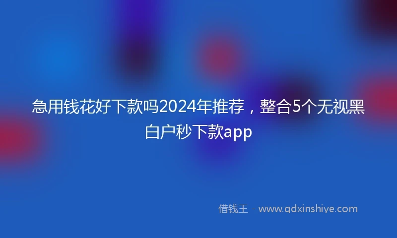 急用钱花好下款吗2024年推荐，整合5个无视黑白户秒下款app