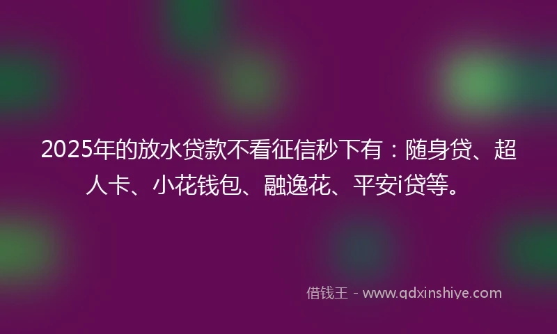 2025年的放水贷款不看征信秒下有：随身贷、超人卡、小花钱包、融逸花、平安i贷等。