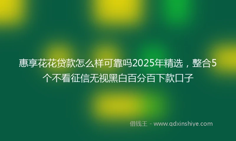 惠享花花贷款怎么样可靠吗2025年精选，整合5个不看征信无视黑白百分百下款口子