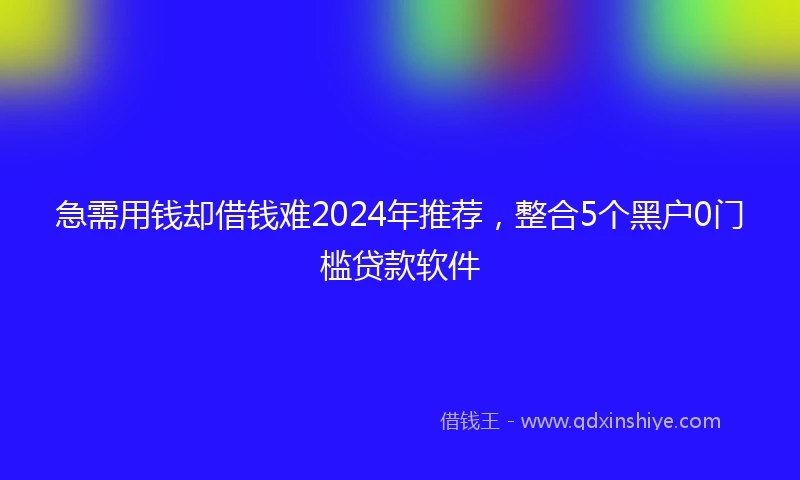 急需用钱却借钱难2024年推荐，整合5个黑户0门槛贷款软件
