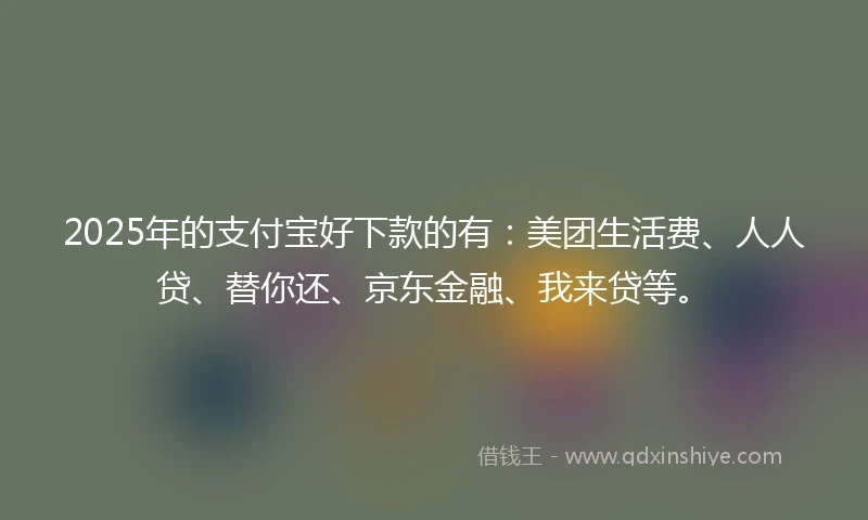 2025年的支付宝好下款的有:美团生活费、人人贷、替你还、京东金融、我来贷等。