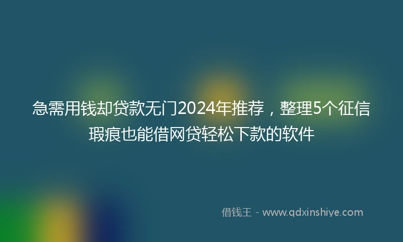 急需用钱却贷款无门2024年推荐，整理5个征信瑕疵也能借网贷轻松下款的软件