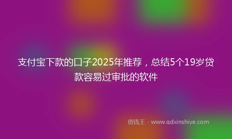 支付宝下款的口子2025年推荐，总结5个19岁贷款容易过审批的软件