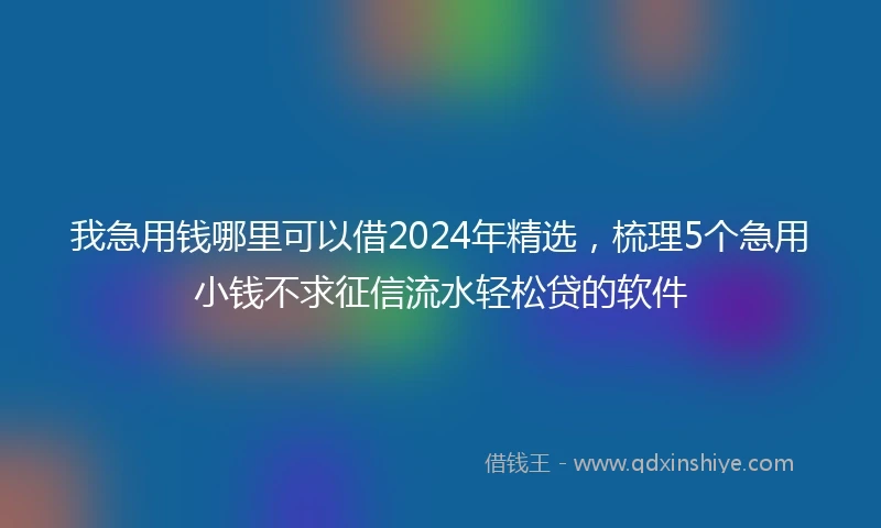 我急用钱哪里可以借2024年精选，梳理5个急用小钱不求征信流水轻松贷的软件