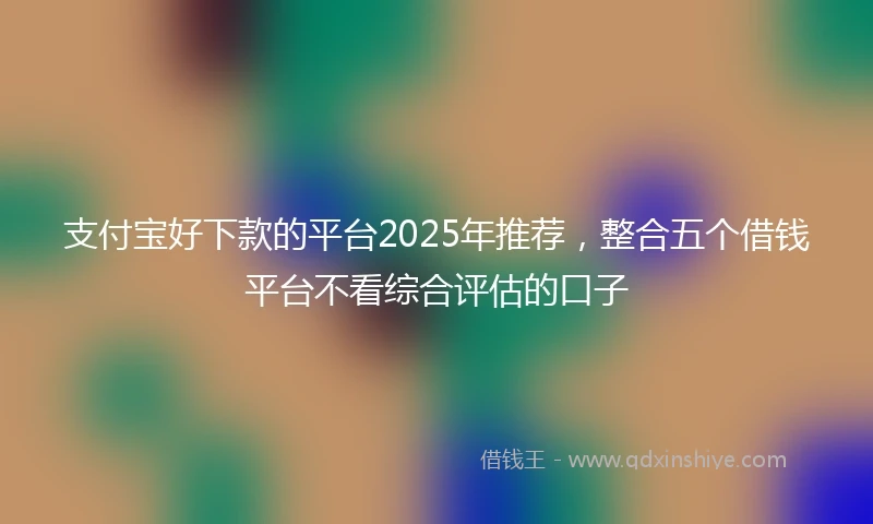 支付宝好下款的平台2025年推荐，整合五个借钱平台不看综合评估的口子