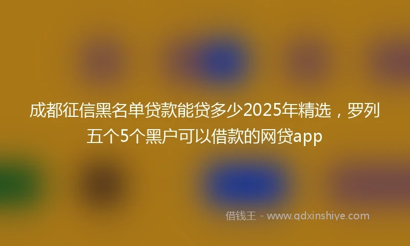 成都征信黑名单贷款能贷多少2025年精选,罗列五个5个黑户可以借款的网贷app