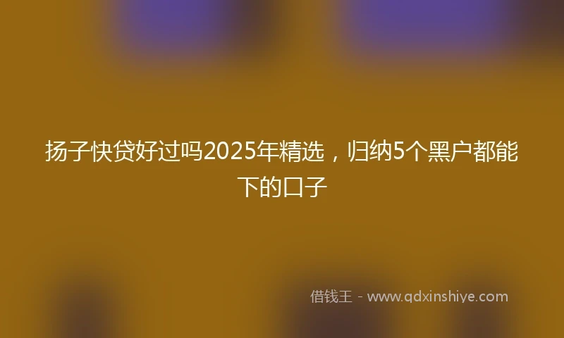 扬子快贷好过吗2025年精选，归纳5个黑户都能下的口子