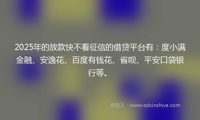 2025年的放款快不看征信的借贷平台有：度小满金融、安逸花、百度有钱花、省呗、平安口袋银行等。