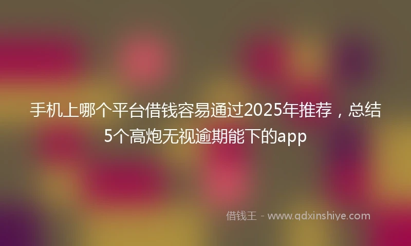 手机上哪个平台借钱容易通过2025年推荐，总结5个高炮无视逾期能下的app