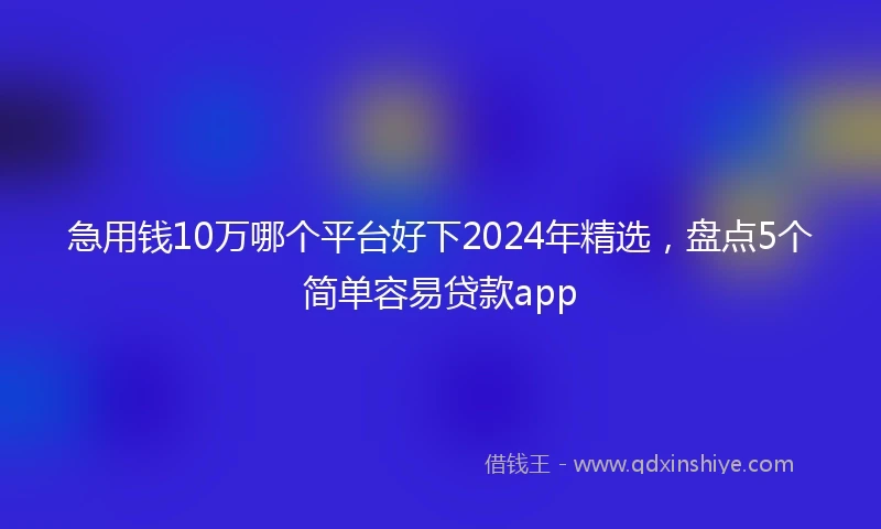 急用钱10万哪个平台好下2024年精选，盘点5个简单容易贷款app