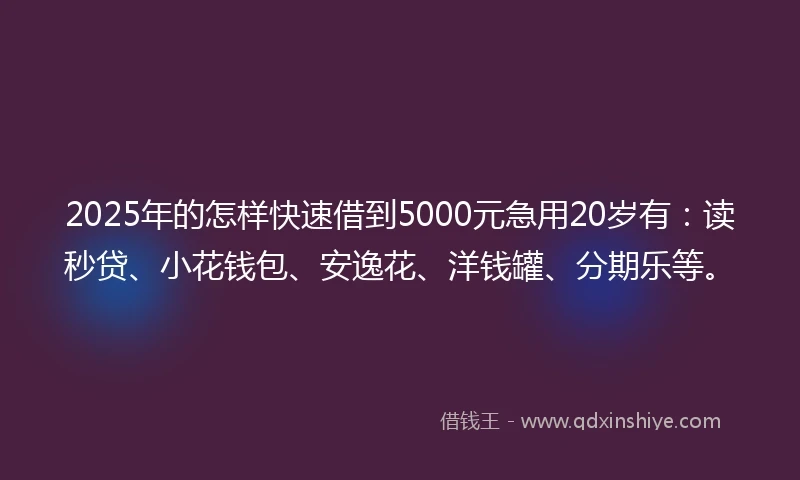 2025年的怎样快速借到5000元急用20岁有：读秒贷、小花钱包、安逸花、洋钱罐、分期乐等。