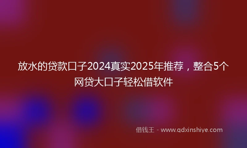 放水的贷款口子2024真实2025年推荐，整合5个网贷大口子轻松借软件