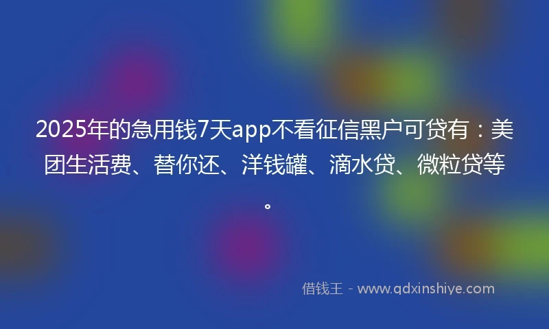 2025年的急用钱7天app不看征信黑户可贷有：美团生活费、替你还、洋钱罐、滴水贷、微粒贷等。