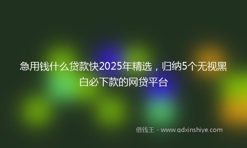 急用钱什么贷款快2025年精选，归纳5个无视黑白必下款的网贷平台