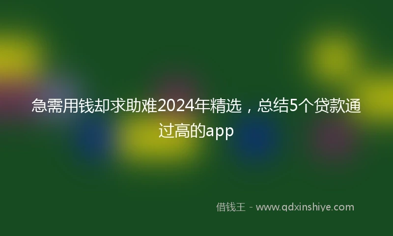 急需用钱却求助难2024年精选，总结5个贷款通过高的app