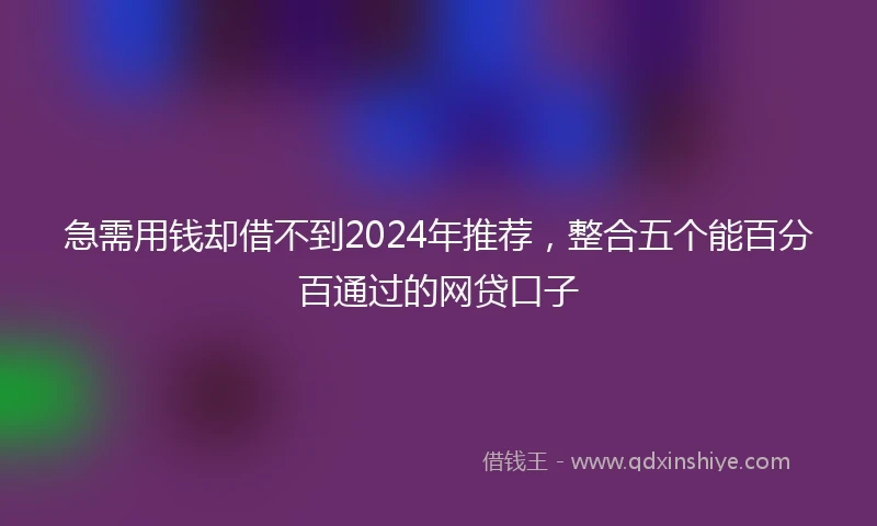 急需用钱却借不到2024年推荐，整合五个能百分百通过的网贷口子