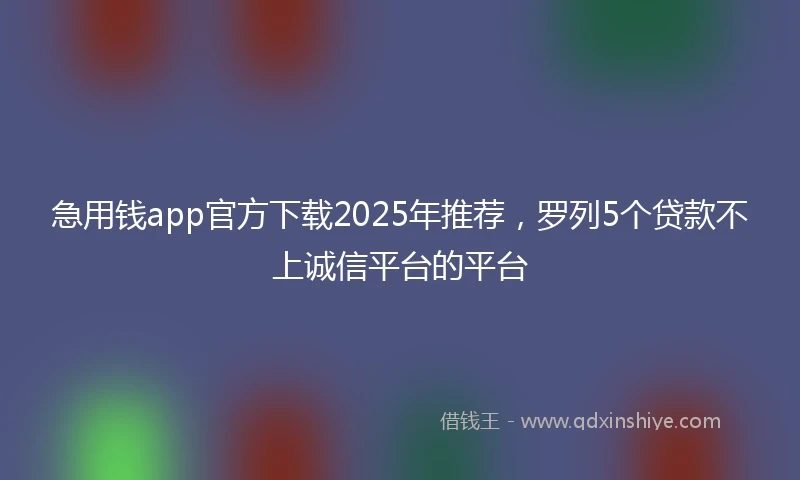 急用钱app官方下载2025年推荐，罗列5个贷款不上诚信平台的平台