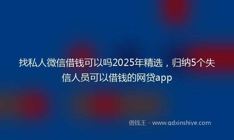 找私人微信借钱可以吗2025年精选，归纳5个失信人员可以借钱的网贷app
